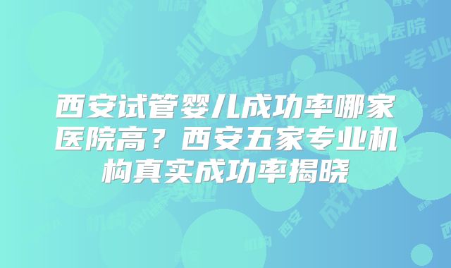 西安试管婴儿成功率哪家医院高？西安五家专业机构真实成功率揭晓