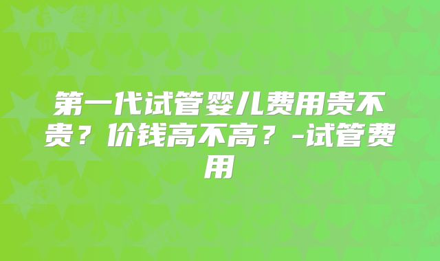 第一代试管婴儿费用贵不贵?价钱高不高?-试管费用