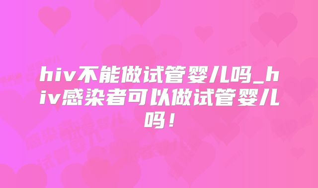 hiv不能做试管婴儿吗_hiv感染者可以做试管婴儿吗!