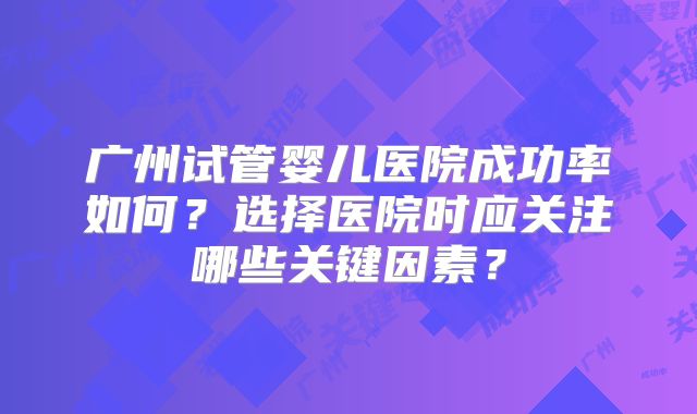 广州试管婴儿医院成功率如何?选择医院时应关注哪些关键因素?