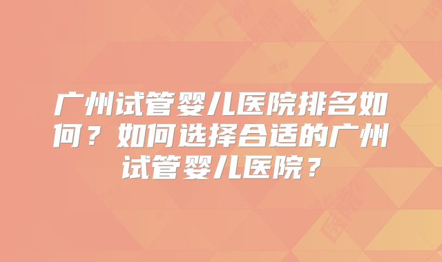 广州试管婴儿医院排名如何？如何选择合适的广州试管婴儿医院？