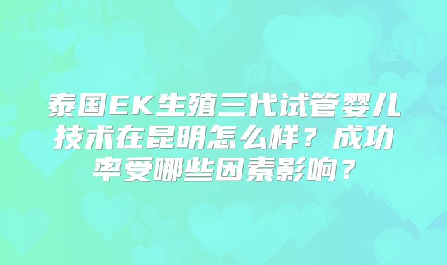 泰国EK生殖三代试管婴儿技术在昆明怎么样？成功率受哪些因素影响？