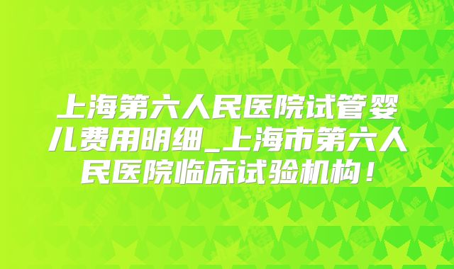 上海第六人民医院试管婴儿费用明细_上海市第六人民医院临床试验机构!
