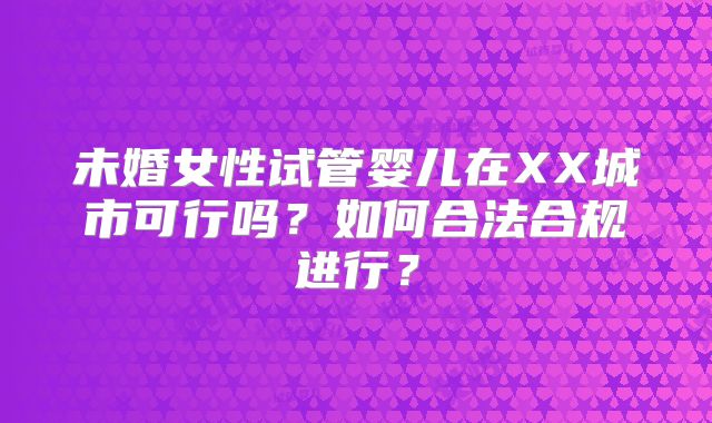 未婚女性试管婴儿在XX城市可行吗?如何合法合规进行?