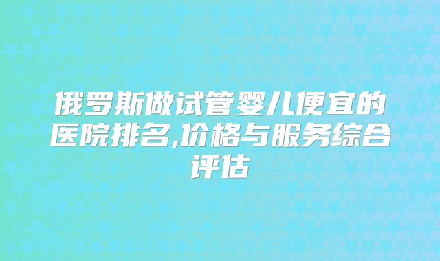 俄罗斯做试管婴儿便宜的医院排名,价格与服务综合评估