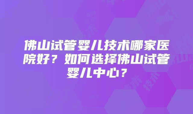 佛山试管婴儿技术哪家医院好？如何选择佛山试管婴儿中心？