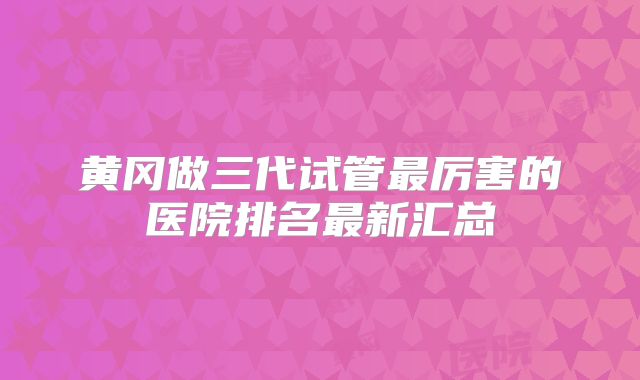 黄冈做三代试管最厉害的医院排名最新汇总
