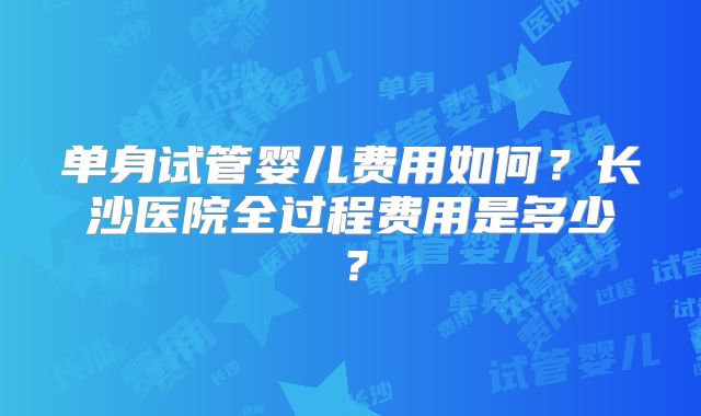 单身试管婴儿费用如何？长沙医院全过程费用是多少？