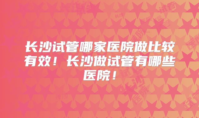 长沙试管哪家医院做比较有效!长沙做试管有哪些医院!