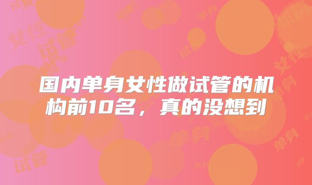 国内单身女性做试管的机构前10名，真的没想到