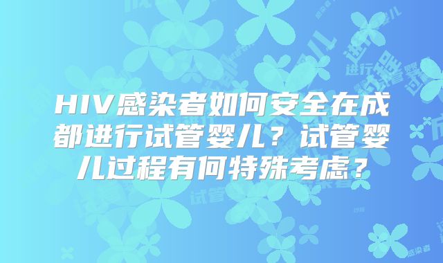 HIV感染者如何安全在成都进行试管婴儿?试管婴儿过程有何特殊考虑?