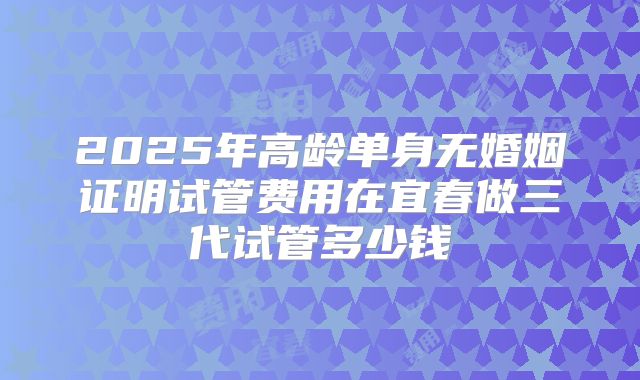 2025年高龄单身无婚姻证明试管费用在宜春做三代试管多少钱