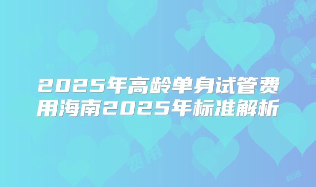 2025年高龄单身试管费用海南2025年标准解析