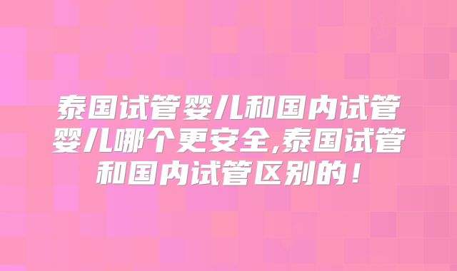 泰国试管婴儿和国内试管婴儿哪个更安全,泰国试管和国内试管区别的！