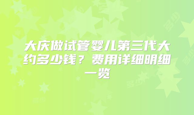 大庆做试管婴儿第三代大约多少钱？费用详细明细一览