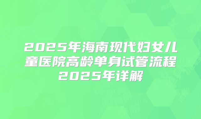 2025年海南现代妇女儿童医院高龄单身试管流程2025年详解