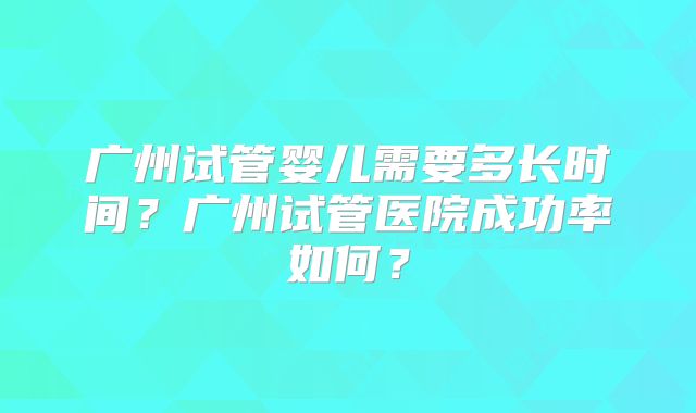 广州试管婴儿需要多长时间?广州试管医院成功率如何?