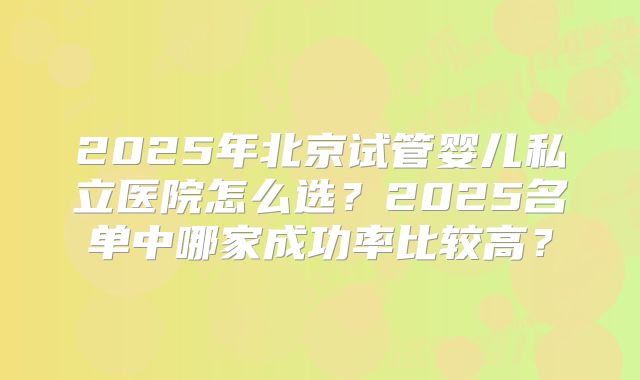 2025年北京试管婴儿私立医院怎么选？2025名单中哪家成功率比较高？