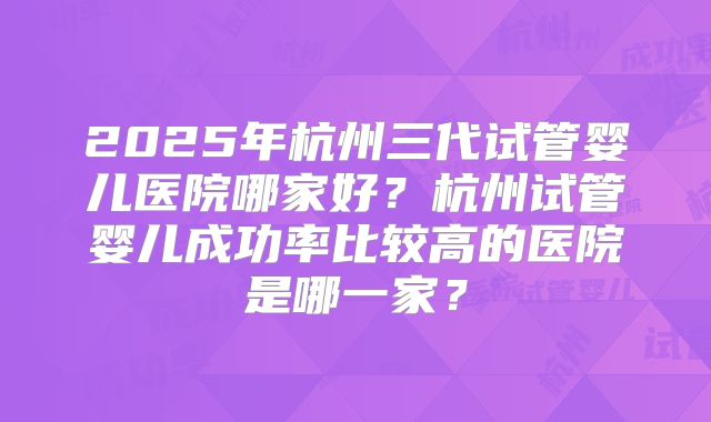 2025年杭州三代试管婴儿医院哪家好?杭州试管婴儿成功率比较高的医院是哪一家?