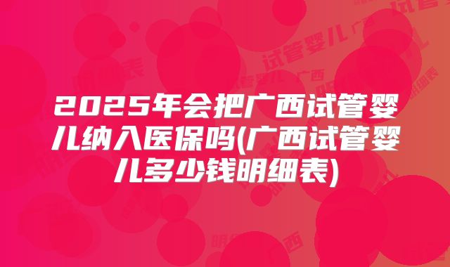 2025年会把广西试管婴儿纳入医保吗(广西试管婴儿多少钱明细表)
