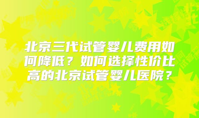 北京三代试管婴儿费用如何降低?如何选择性价比高的北京试管婴儿医院?