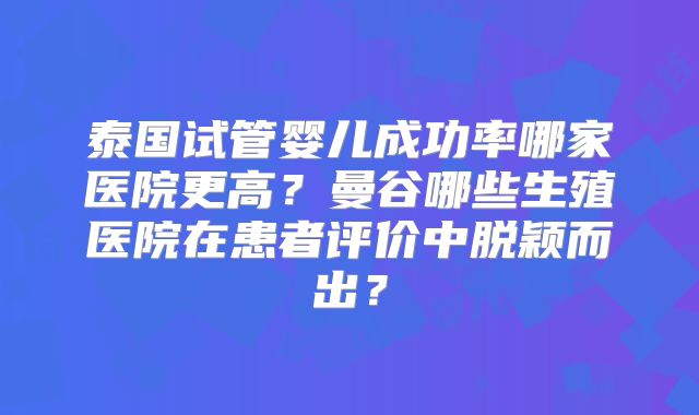 泰国试管婴儿成功率哪家医院更高?曼谷哪些生殖医院在患者评价中脱颖而出?