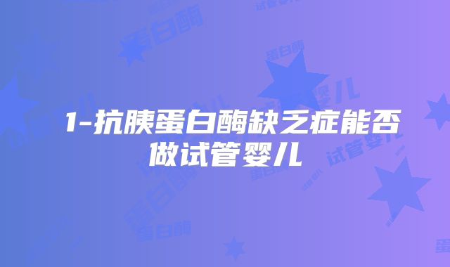 α1-抗胰蛋白酶缺乏症能否做试管婴儿