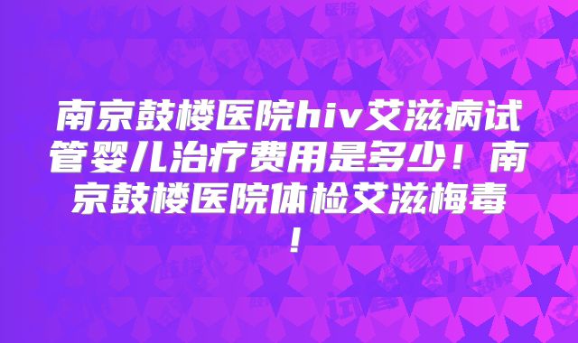 南京鼓楼医院hiv艾滋病试管婴儿治疗费用是多少！南京鼓楼医院体检艾滋梅毒！