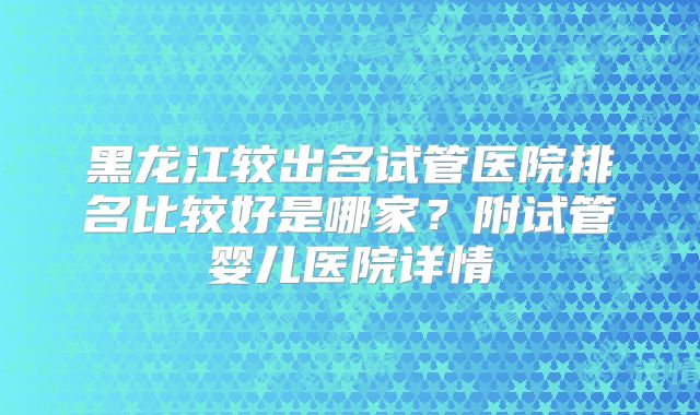 黑龙江较出名试管医院排名比较好是哪家?附试管婴儿医院详情