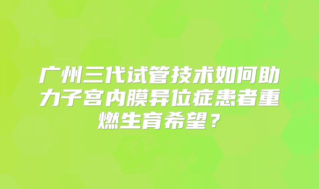 广州三代试管技术如何助力子宫内膜异位症患者重燃生育希望?