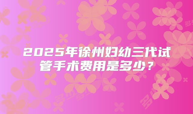 2025年徐州妇幼三代试管手术费用是多少?