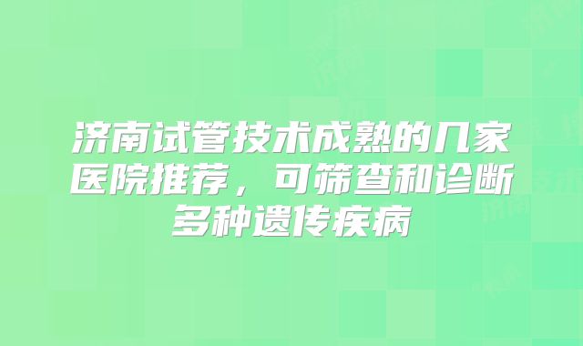 济南试管技术成熟的几家医院推荐，可筛查和诊断多种遗传疾病