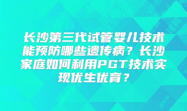 长沙第三代试管婴儿技术能预防哪些遗传病?长沙家庭如何利用PGT技术实现优生优育?