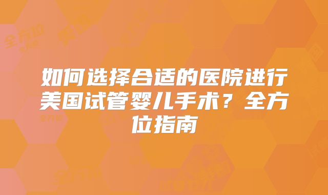 如何选择合适的医院进行美国试管婴儿手术?全方位指南