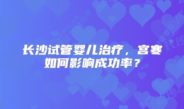 长沙试管婴儿治疗,宫寒如何影响成功率?