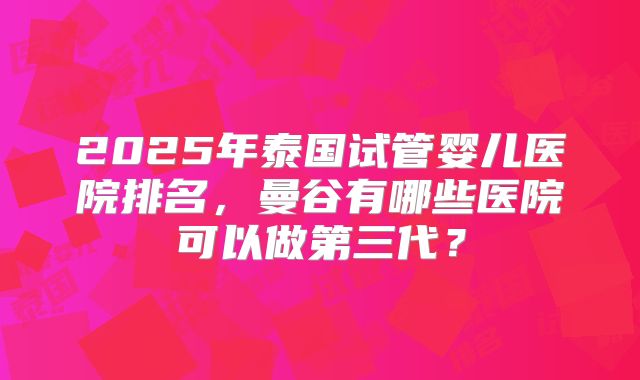 2025年泰国试管婴儿医院排名，曼谷有哪些医院可以做第三代？