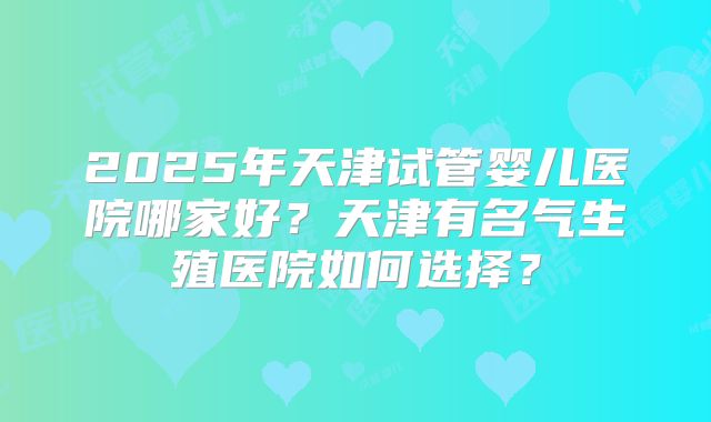 2025年天津试管婴儿医院哪家好？天津有名气生殖医院如何选择？