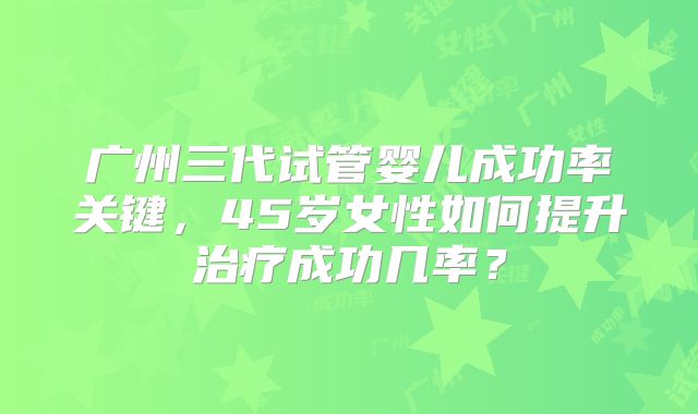 广州三代试管婴儿成功率关键,45岁女性如何提升治疗成功几率?