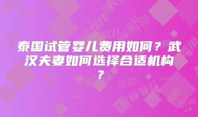 泰国试管婴儿费用如何?武汉夫妻如何选择合适机构?