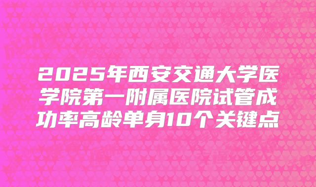2025年西安交通大学医学院第一附属医院试管成功率高龄单身10个关键点