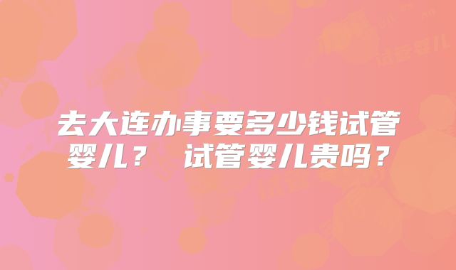 去大连办事要多少钱试管婴儿? 试管婴儿贵吗?