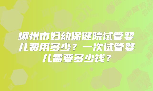 柳州市妇幼保健院试管婴儿费用多少？一次试管婴儿需要多少钱？
