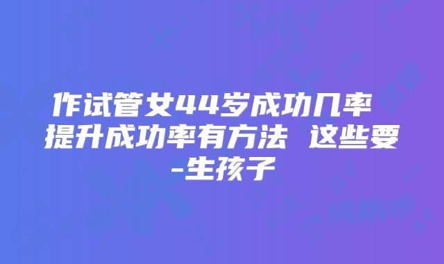 作试管女44岁成功几率 提升成功率有方法 这些要-生孩子