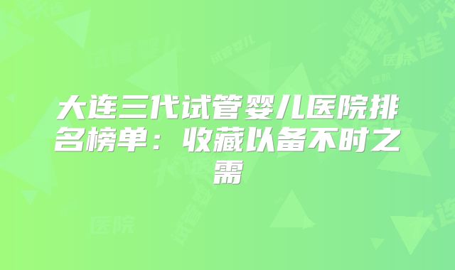 大连三代试管婴儿医院排名榜单：收藏以备不时之需