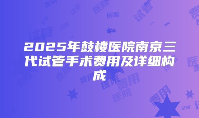 2025年鼓楼医院南京三代试管手术费用及详细构成