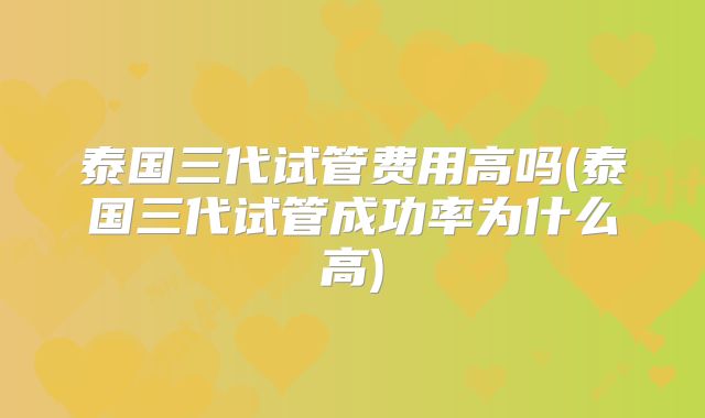 泰国三代试管费用高吗(泰国三代试管成功率为什么高)