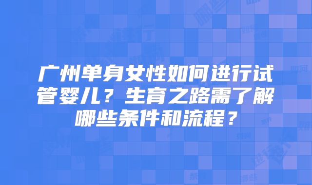 广州单身女性如何进行试管婴儿?生育之路需了解哪些条件和流程?
