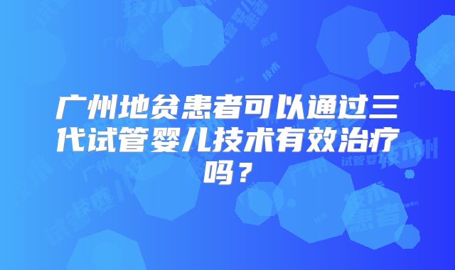 广州地贫患者可以通过三代试管婴儿技术有效治疗吗?