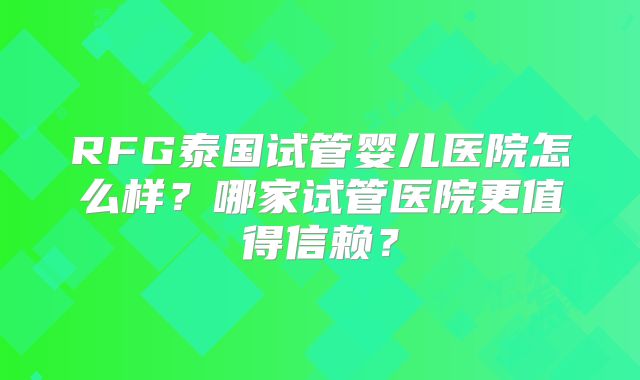 RFG泰国试管婴儿医院怎么样?哪家试管医院更值得信赖?