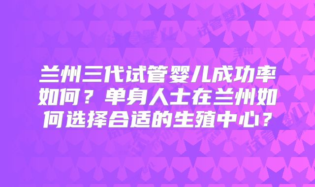 兰州三代试管婴儿成功率如何?单身人士在兰州如何选择合适的生殖中心?
